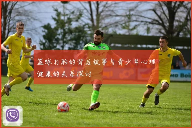 篮球打胎的背后故事与青少年心理健康的关系探讨