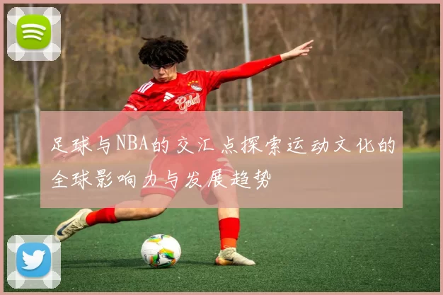 足球与NBA的交汇点探索运动文化的全球影响力与发展趋势
